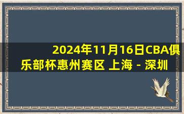 2024年11月16日CBA俱乐部杯惠州赛区 上海 - 深圳 全场精华回放